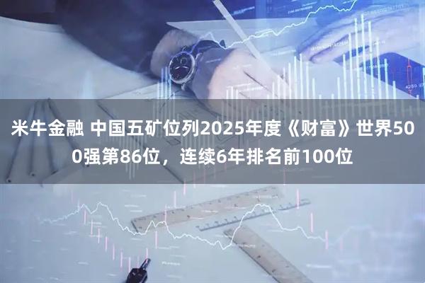 米牛金融 中国五矿位列2025年度《财富》世界500强第86位，连续6年排名前100位