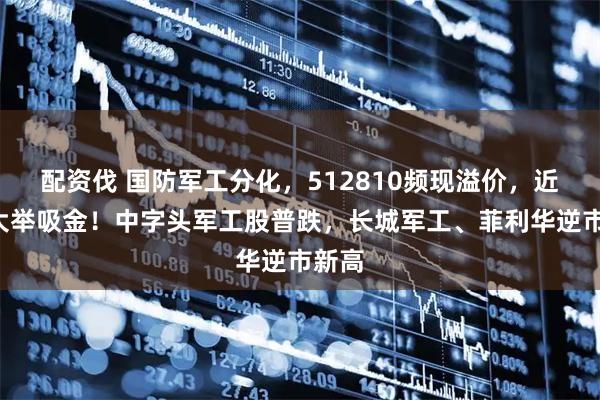 配资伐 国防军工分化，512810频现溢价，近3日大举吸金！中字头军工股普跌，长城军工、菲利华逆市新高