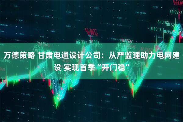 万德策略 甘肃电通设计公司：从严监理助力电网建设 实现首季“开门稳”