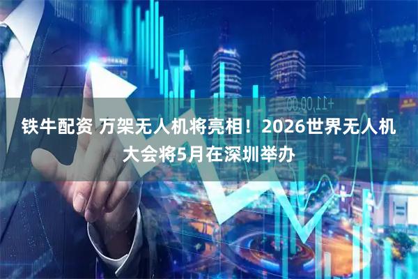 铁牛配资 万架无人机将亮相！2026世界无人机大会将5月在深圳举办