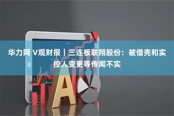 华力网 V观财报｜三连板联翔股份：被借壳和实控人变更等传闻不实