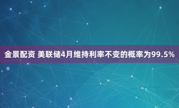 金景配资 美联储4月维持利率不变的概率为99.5%