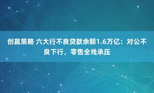 创赢策略 六大行不良贷款余额1.6万亿：对公不良下行，零售全线承压