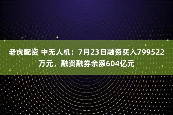 老虎配资 中无人机：7月23日融资买入799522万元，融资融券余额604亿元
