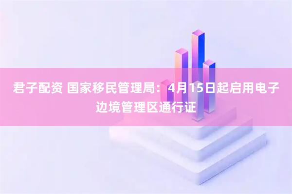 君子配资 国家移民管理局：4月15日起启用电子边境管理区通行证