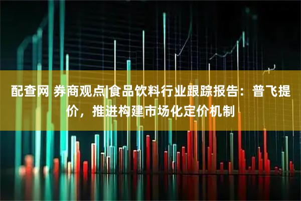 配查网 券商观点|食品饮料行业跟踪报告：普飞提价，推进构建市场化定价机制