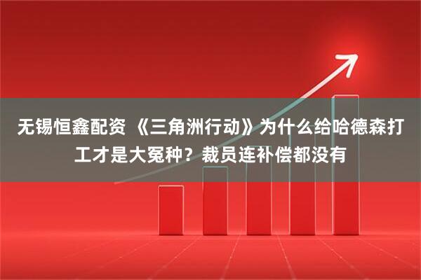 无锡恒鑫配资 《三角洲行动》为什么给哈德森打工才是大冤种？裁员连补偿都没有