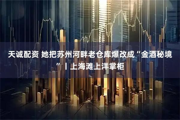 天诚配资 她把苏州河畔老仓库爆改成“金酒秘境”丨上海滩上洋掌柜