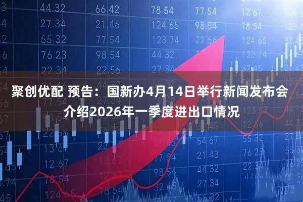 聚创优配 预告：国新办4月14日举行新闻发布会 介绍2026年一季度进出口情况