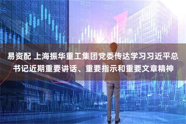 易资配 上海振华重工集团党委传达学习习近平总书记近期重要讲话、重要指示和重要文章精神