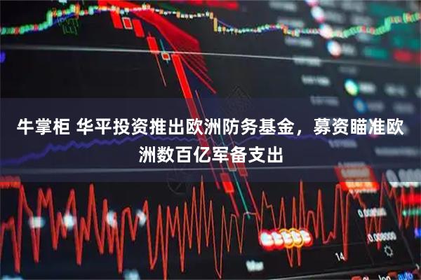 牛掌柜 华平投资推出欧洲防务基金，募资瞄准欧洲数百亿军备支出